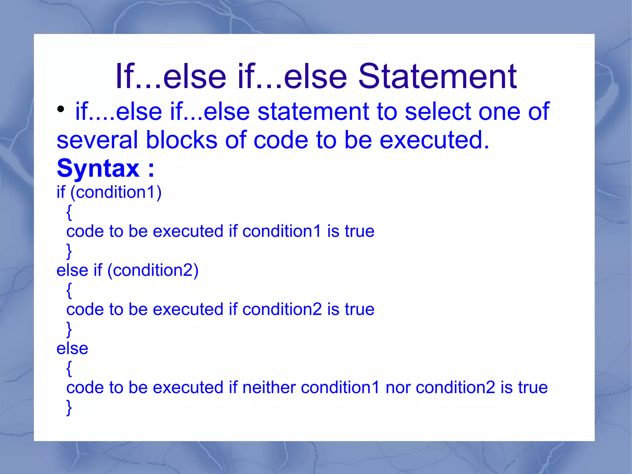 If...else if...else Statement

 if....else if...else statement to select one of
several blocks of code to be executed.
Syntax :
if (condition1)
  {
  code to be executed if condition1 is true
  }
else if (condition2)
  {
  code to be executed if condition2 is true
  }
else
  {
  code to be executed if neither condition1 nor condition2 is true
  }
 