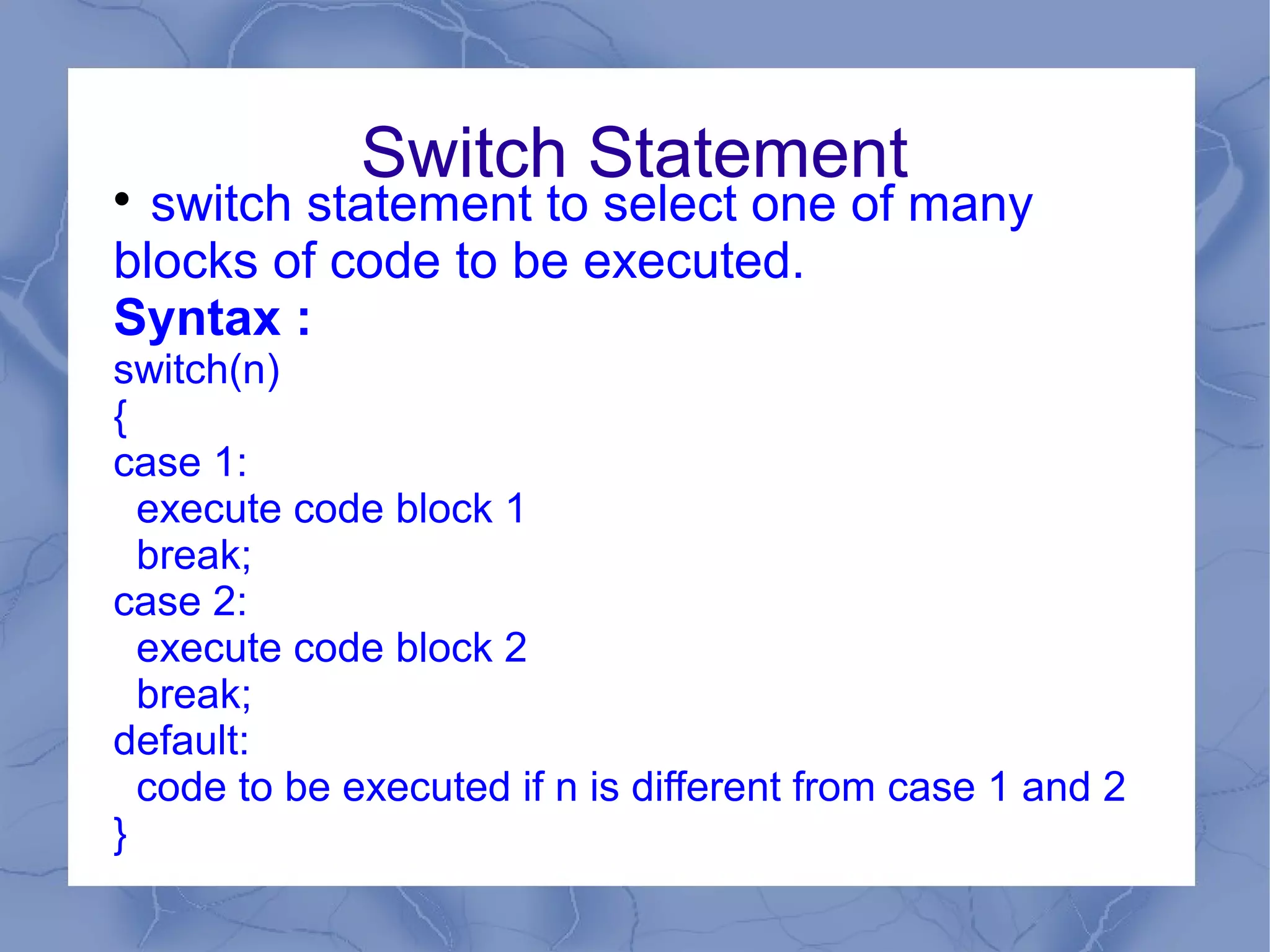 Switch Statement

  switch statement to select one of many
blocks of code to be executed.
Syntax :
switch(n)
{
case 1:
  execute code block 1
  break;
case 2:
  execute code block 2
  break;
default:
  code to be executed if n is different from case 1 and 2
}
 