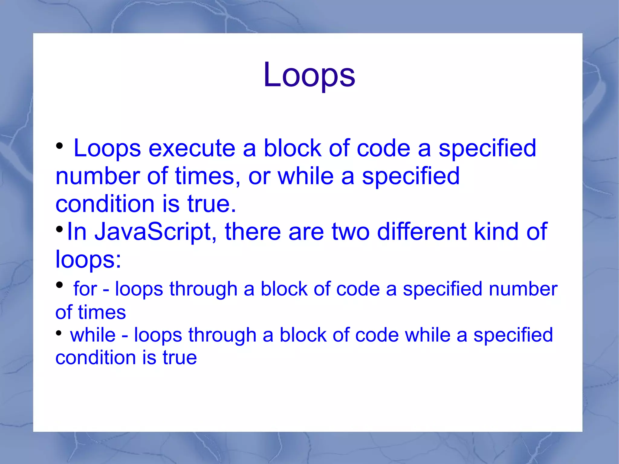 Loops

   Loops execute a block of code a specified
number of times, or while a specified
condition is true.

  In JavaScript, there are two different kind of
loops:

  for - loops through a block of code a specified number
of times

  while - loops through a block of code while a specified
condition is true
 