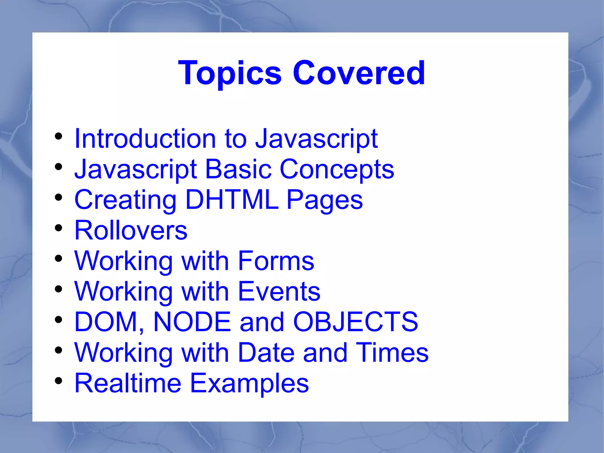 Topics Covered

  Introduction to Javascript

  Javascript Basic Concepts

  Creating DHTML Pages

  Rollovers

  Working with Forms

  Working with Events

  DOM, NODE and OBJECTS

  Working with Date and Times

  Realtime Examples
 