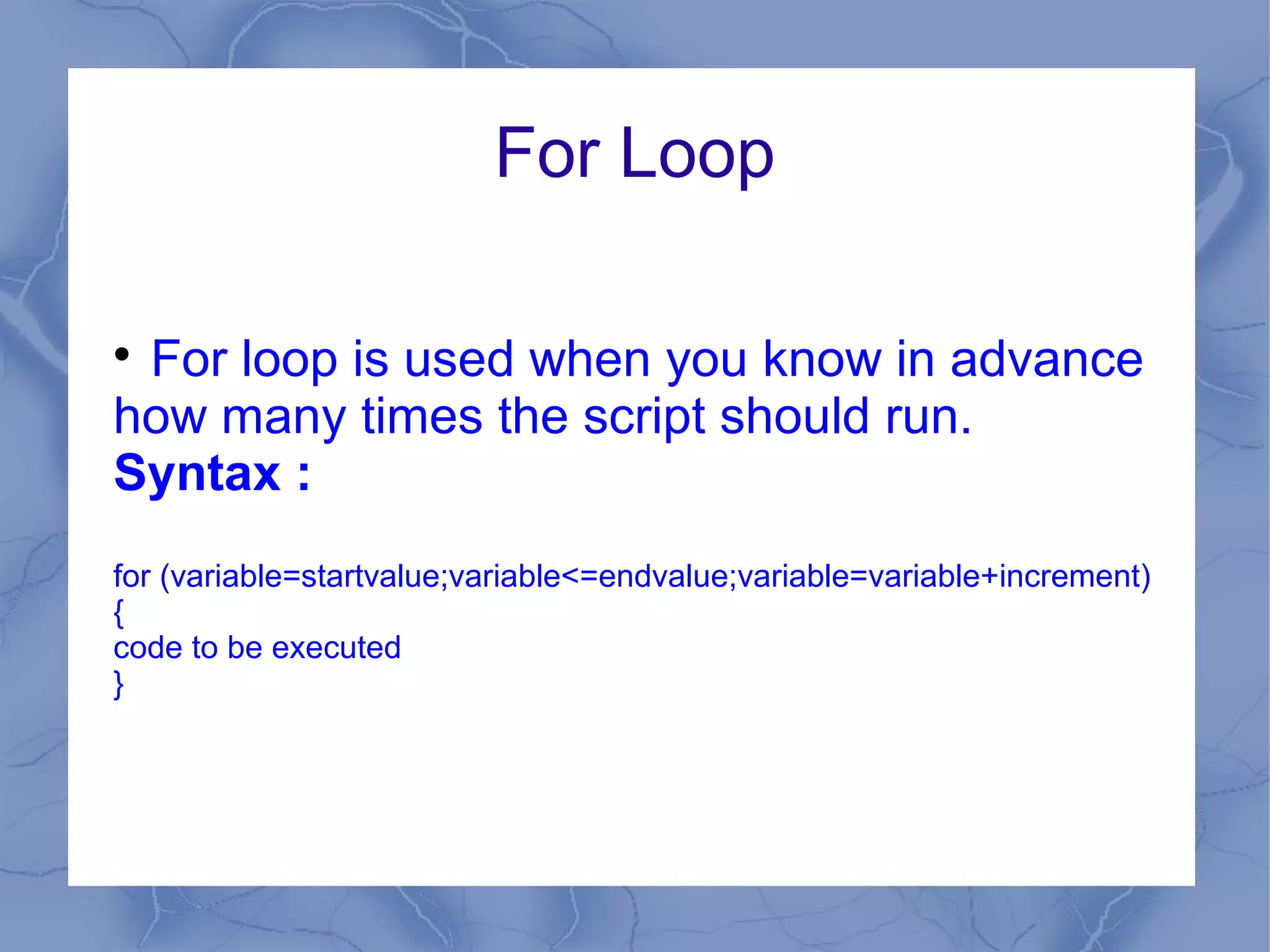 For Loop


 For loop is used when you know in advance
how many times the script should run.
Syntax :
for (variable=startvalue;variable<=endvalue;variable=variable+increment)
{
code to be executed
}
 