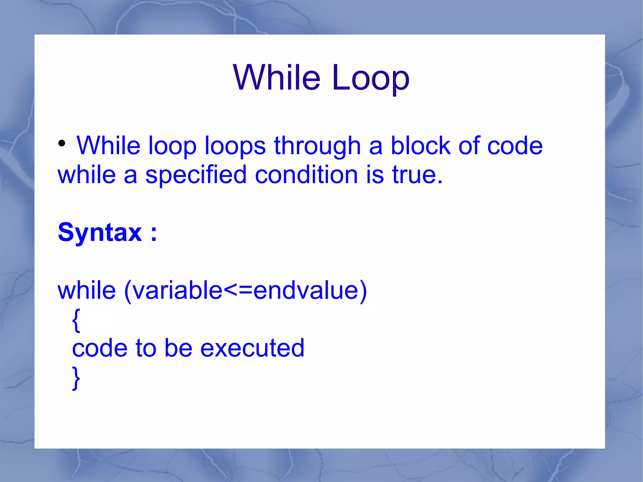 While Loop

 While loop loops through a block of code
while a specified condition is true.

Syntax :

while (variable<=endvalue)
 {
 code to be executed
 }
 