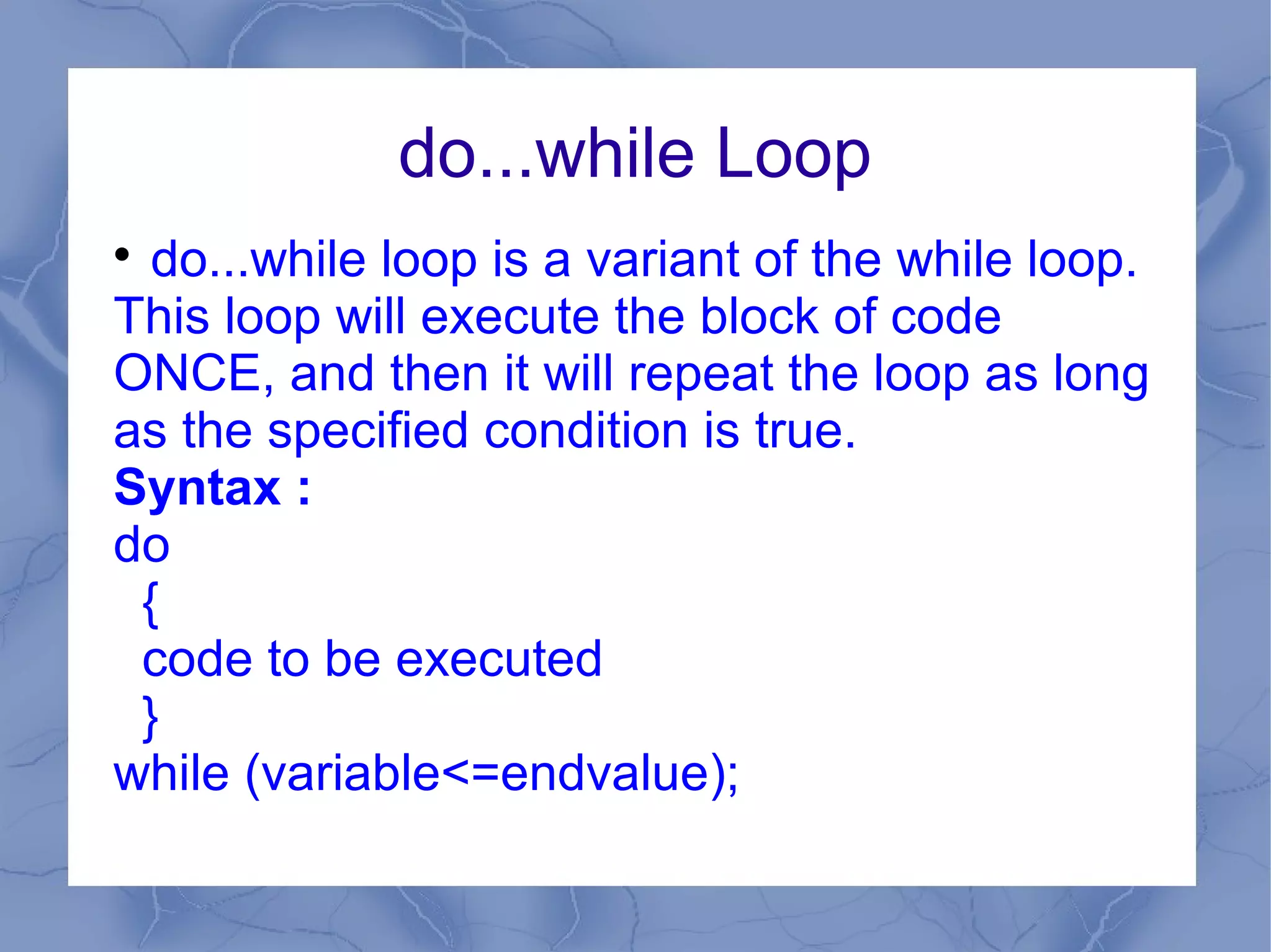 do...while Loop

  do...while loop is a variant of the while loop.
This loop will execute the block of code
ONCE, and then it will repeat the loop as long
as the specified condition is true.
Syntax :
do
 {
 code to be executed
 }
while (variable<=endvalue);
 