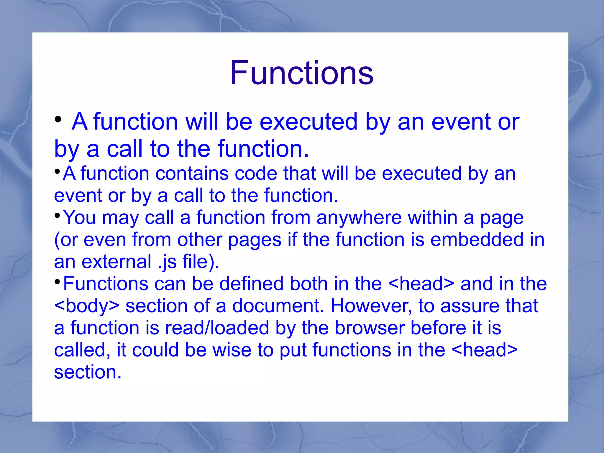 Functions

 A function will be executed by an event or
by a call to the function.

  A function contains code that will be executed by an
event or by a call to the function.

  You may call a function from anywhere within a page
(or even from other pages if the function is embedded in
an external .js file).

  Functions can be defined both in the <head> and in the
<body> section of a document. However, to assure that
a function is read/loaded by the browser before it is
called, it could be wise to put functions in the <head>
section.
 