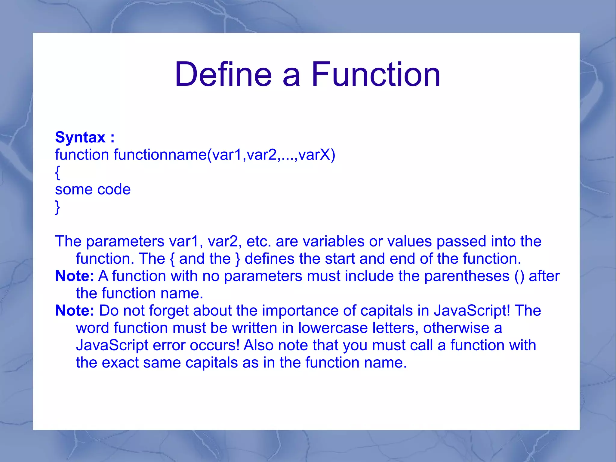 Define a Function
Syntax :
function functionname(var1,var2,...,varX)
{
some code
}

The parameters var1, var2, etc. are variables or values passed into the
  function. The { and the } defines the start and end of the function.
Note: A function with no parameters must include the parentheses () after
  the function name.
Note: Do not forget about the importance of capitals in JavaScript! The
  word function must be written in lowercase letters, otherwise a
  JavaScript error occurs! Also note that you must call a function with
  the exact same capitals as in the function name.
 