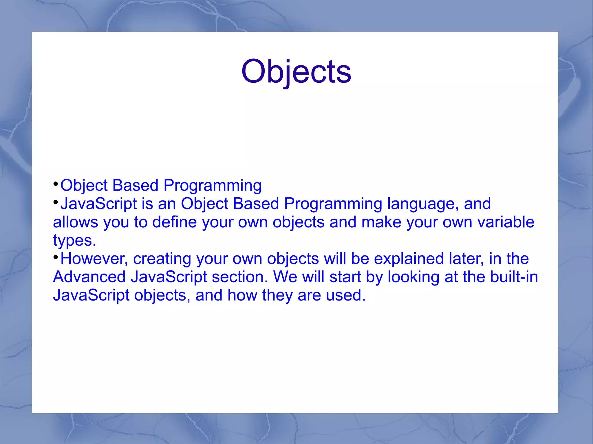 Objects



 Object Based Programming

 JavaScript is an Object Based Programming language, and
allows you to define your own objects and make your own variable
types.

 However, creating your own objects will be explained later, in the
Advanced JavaScript section. We will start by looking at the built-in
JavaScript objects, and how they are used.
 