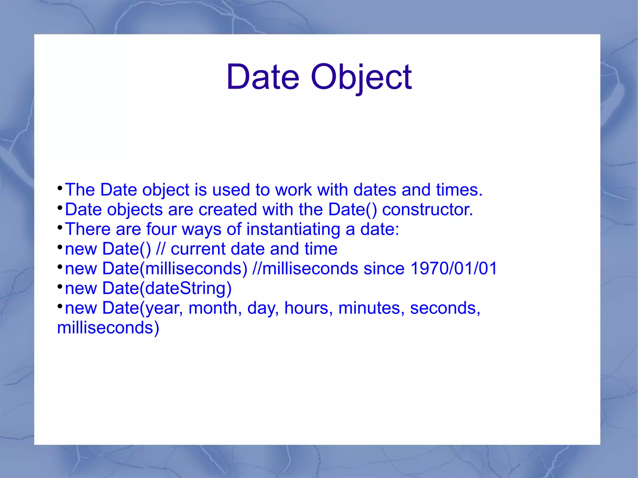 Date Object


 The Date object is used to work with dates and times.

 Date objects are created with the Date() constructor.

 There are four ways of instantiating a date:

 new Date() // current date and time

 new Date(milliseconds) //milliseconds since 1970/01/01

 new Date(dateString)

 new Date(year, month, day, hours, minutes, seconds,
milliseconds)
 