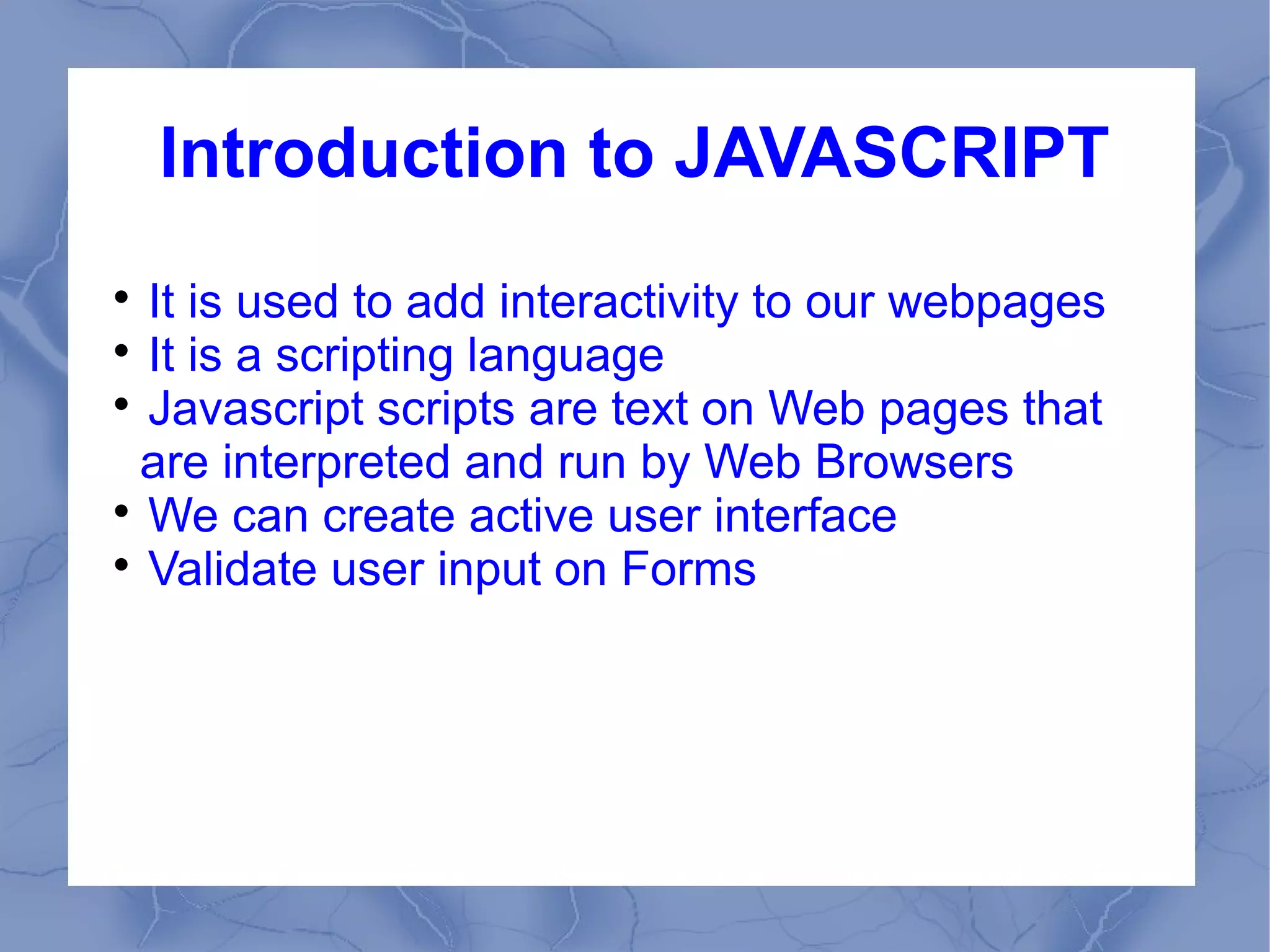Introduction to JAVASCRIPT

  It is used to add interactivity to our webpages

  It is a scripting language

  Javascript scripts are text on Web pages that
  are interpreted and run by Web Browsers

  We can create active user interface

  Validate user input on Forms
 