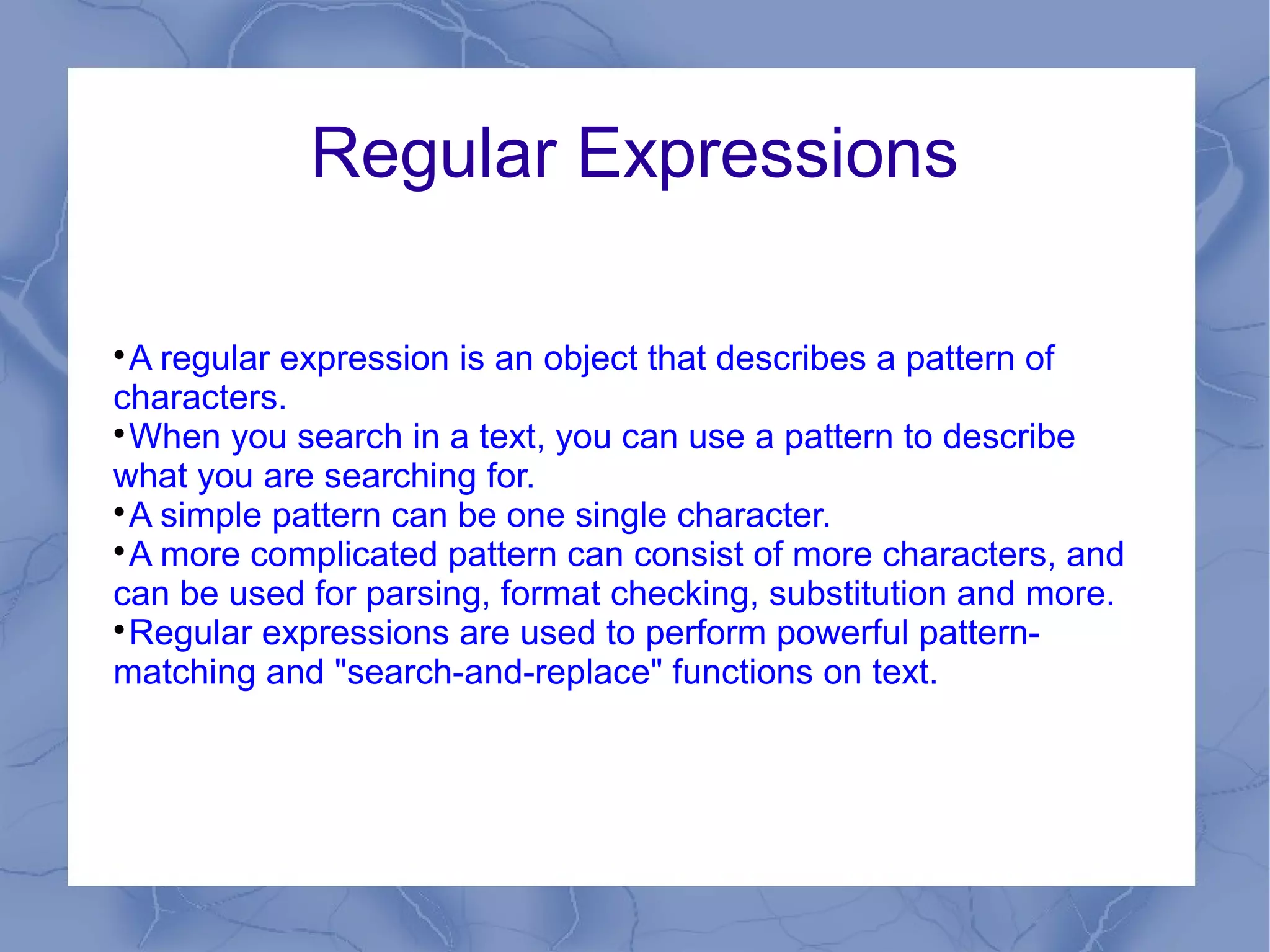 Regular Expressions


 A regular expression is an object that describes a pattern of
characters.

 When you search in a text, you can use a pattern to describe
what you are searching for.

 A simple pattern can be one single character.

 A more complicated pattern can consist of more characters, and
can be used for parsing, format checking, substitution and more.

 Regular expressions are used to perform powerful pattern-
matching and "search-and-replace" functions on text.
 