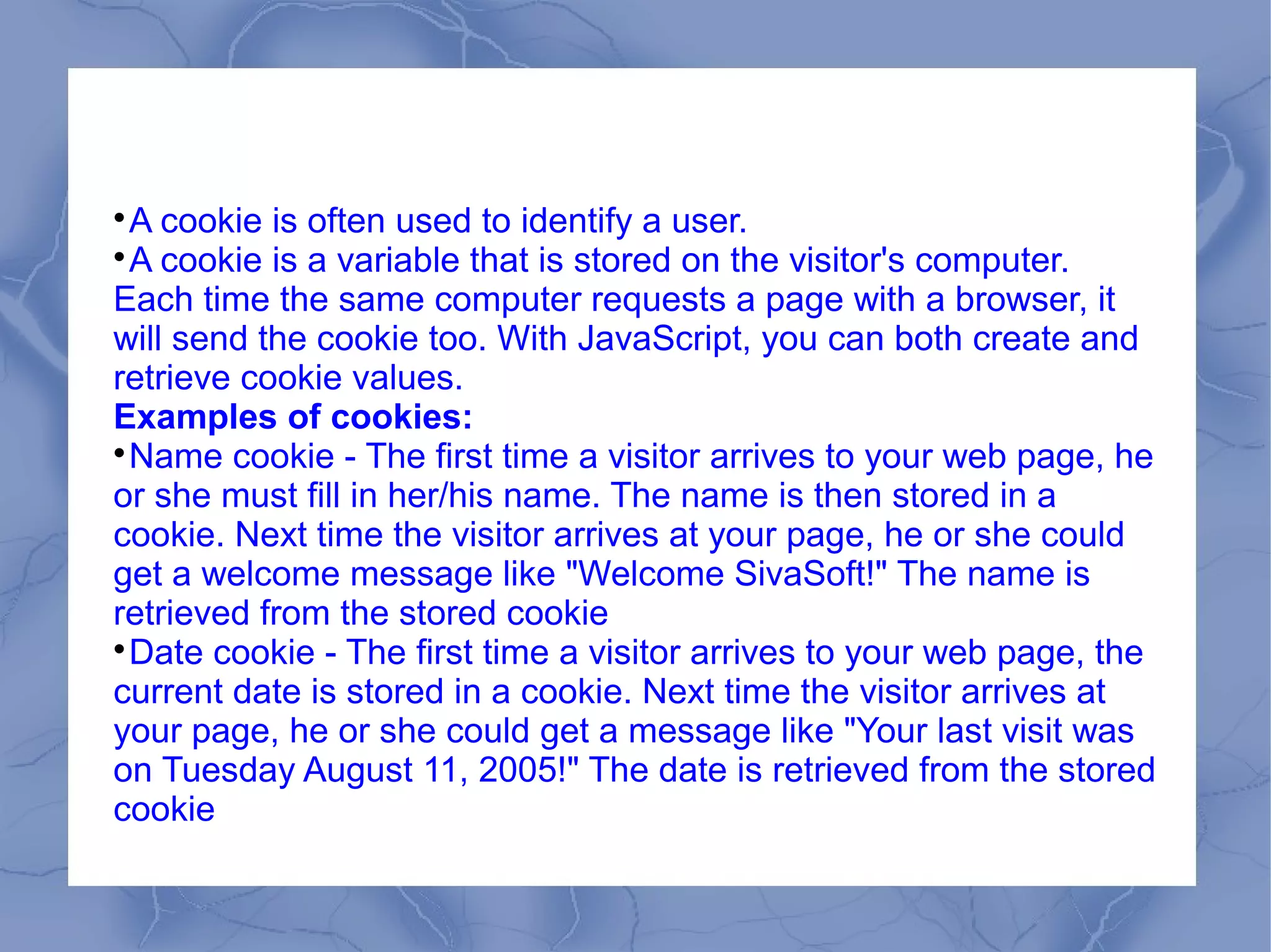 
 A cookie is often used to identify a user.

 A cookie is a variable that is stored on the visitor's computer.
Each time the same computer requests a page with a browser, it
will send the cookie too. With JavaScript, you can both create and
retrieve cookie values.
Examples of cookies:

 Name cookie - The first time a visitor arrives to your web page, he
or she must fill in her/his name. The name is then stored in a
cookie. Next time the visitor arrives at your page, he or she could
get a welcome message like "Welcome SivaSoft!" The name is
retrieved from the stored cookie

 Date cookie - The first time a visitor arrives to your web page, the
current date is stored in a cookie. Next time the visitor arrives at
your page, he or she could get a message like "Your last visit was
on Tuesday August 11, 2005!" The date is retrieved from the stored
cookie
 