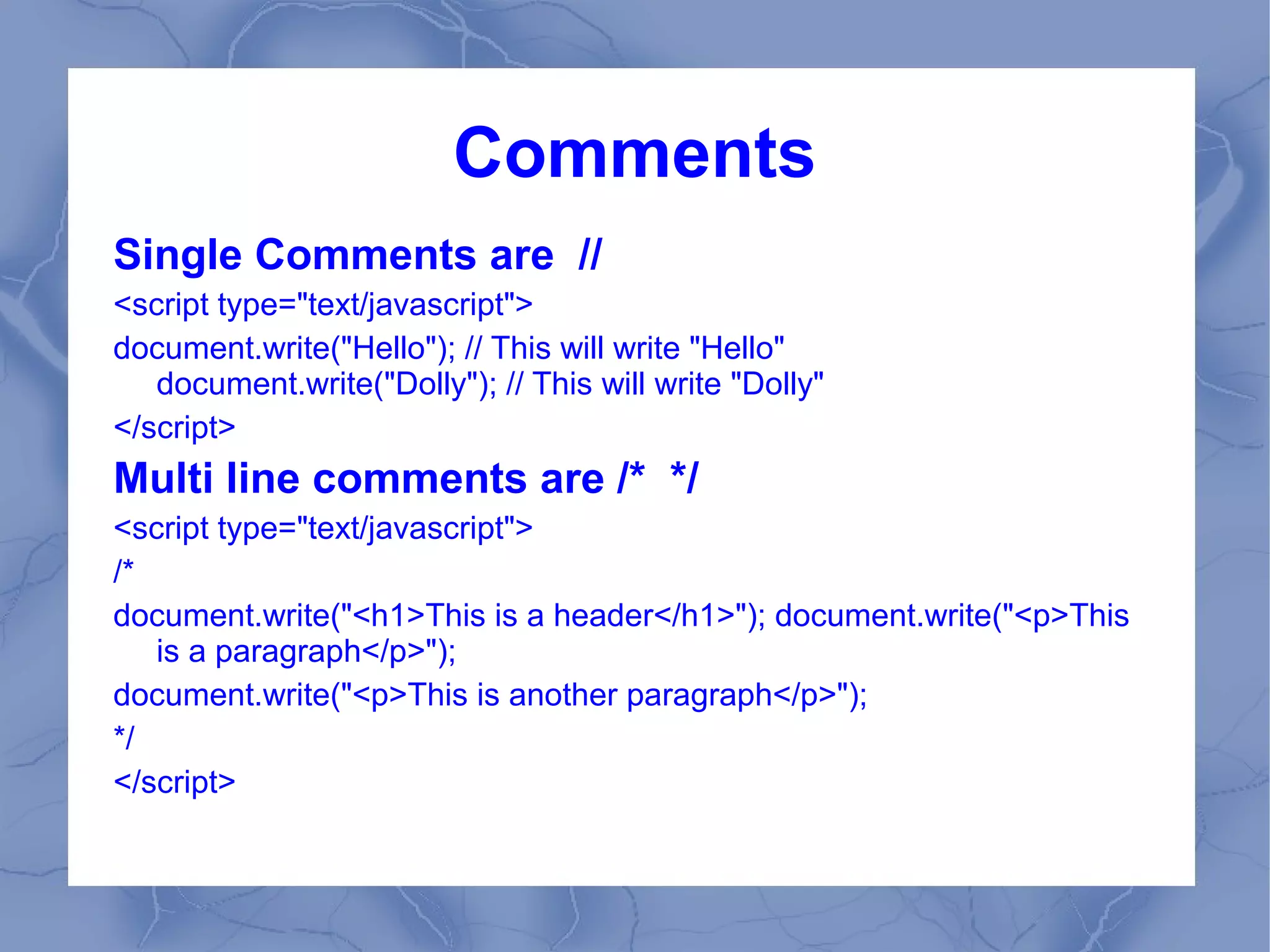 Comments
Single Comments are //
<script type="text/javascript">
document.write("Hello"); // This will write "Hello"
   document.write("Dolly"); // This will write "Dolly"
</script>
Multi line comments are /* */
<script type="text/javascript">
/*
document.write("<h1>This is a header</h1>"); document.write("<p>This
   is a paragraph</p>");
document.write("<p>This is another paragraph</p>");
*/
</script>
 