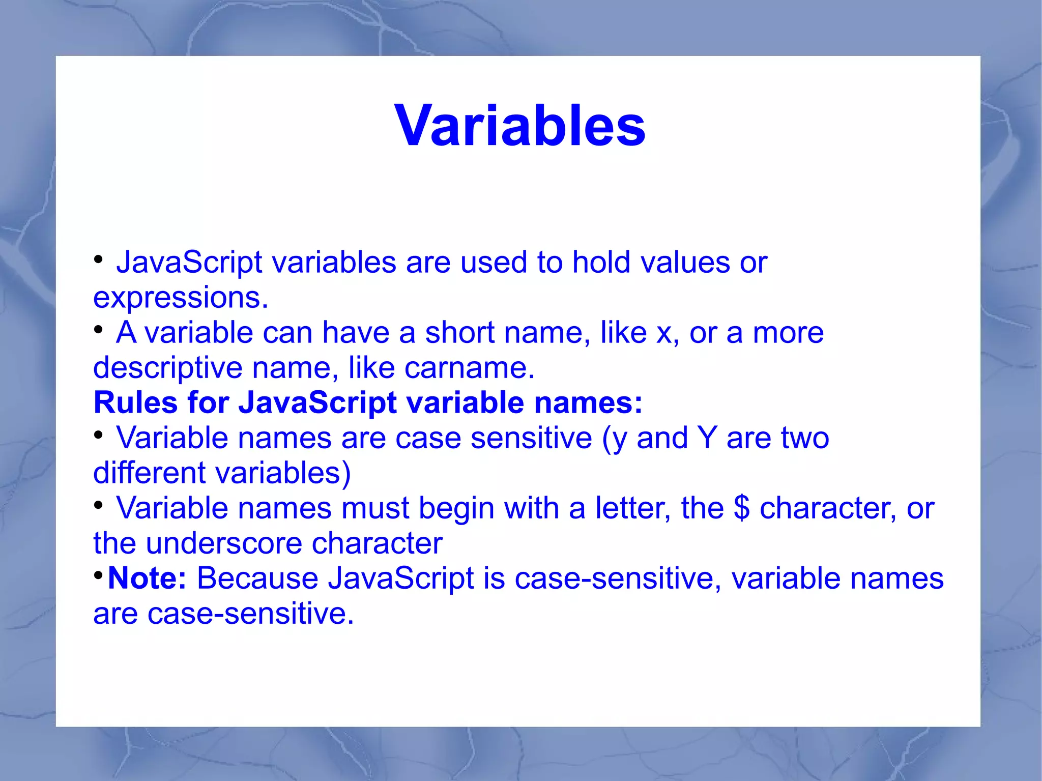 Variables


  JavaScript variables are used to hold values or
expressions.

  A variable can have a short name, like x, or a more
descriptive name, like carname.
Rules for JavaScript variable names:

  Variable names are case sensitive (y and Y are two
different variables)

  Variable names must begin with a letter, the $ character, or
the underscore character

  Note: Because JavaScript is case-sensitive, variable names
are case-sensitive.
 