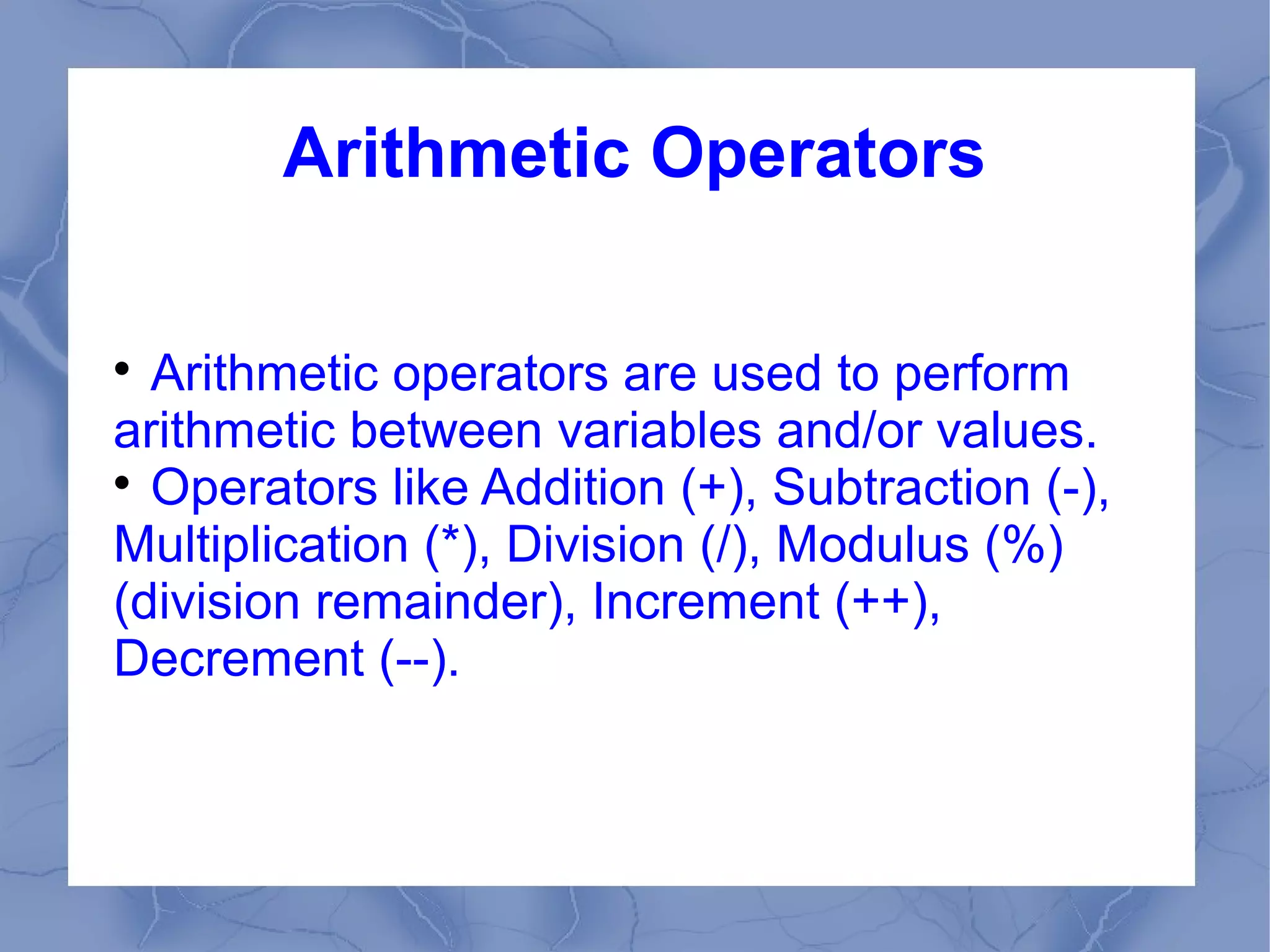 Arithmetic Operators


  Arithmetic operators are used to perform
arithmetic between variables and/or values.

  Operators like Addition (+), Subtraction (-),
Multiplication (*), Division (/), Modulus (%)
(division remainder), Increment (++),
Decrement (--).
 