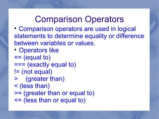 Comparison Operators

  Comparison operators are used in logical
statements to determine equality or difference
between variables or values.

  Operators like
== (equal to)
=== (exactly equal to)
!= (not equal)
> (greater than)
< (less than)
>= (greater than or equal to)
<= (less than or equal to)
 