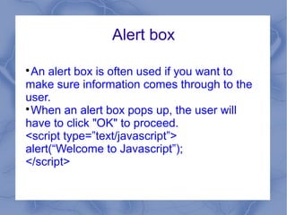 Alert box


  An alert box is often used if you want to
make sure information comes through to the
user.

  When an alert box pops up, the user will
have to click "OK" to proceed.
<script type=”text/javascript”>
alert(“Welcome to Javascript”);
</script>
 