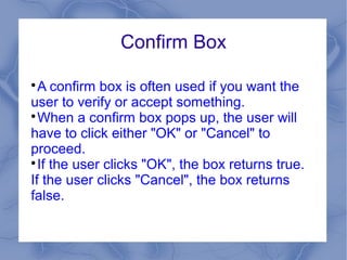 Confirm Box


  A confirm box is often used if you want the
user to verify or accept something.

  When a confirm box pops up, the user will
have to click either "OK" or "Cancel" to
proceed.

  If the user clicks "OK", the box returns true.
If the user clicks "Cancel", the box returns
false.
 