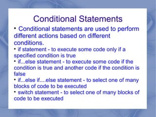 Conditional Statements

  Conditional statements are used to perform
different actions based on different
conditions.

  if statement - to execute some code only if a
specified condition is true

  if...else statement - to execute some code if the
condition is true and another code if the condition is
false

  if...else if....else statement - to select one of many
blocks of code to be executed

  switch statement - to select one of many blocks of
code to be executed
 