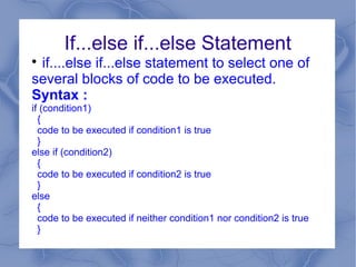 If...else if...else Statement

 if....else if...else statement to select one of
several blocks of code to be executed.
Syntax :
if (condition1)
  {
  code to be executed if condition1 is true
  }
else if (condition2)
  {
  code to be executed if condition2 is true
  }
else
  {
  code to be executed if neither condition1 nor condition2 is true
  }
 