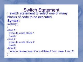 Switch Statement

  switch statement to select one of many
blocks of code to be executed.
Syntax :
switch(n)
{
case 1:
  execute code block 1
  break;
case 2:
  execute code block 2
  break;
default:
  code to be executed if n is different from case 1 and 2
}
 