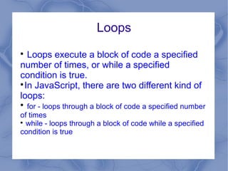 Loops

   Loops execute a block of code a specified
number of times, or while a specified
condition is true.

  In JavaScript, there are two different kind of
loops:

  for - loops through a block of code a specified number
of times

  while - loops through a block of code while a specified
condition is true
 