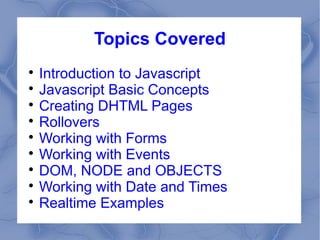 Topics Covered

  Introduction to Javascript

  Javascript Basic Concepts

  Creating DHTML Pages

  Rollovers

  Working with Forms

  Working with Events

  DOM, NODE and OBJECTS

  Working with Date and Times

  Realtime Examples
 