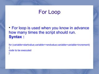 For Loop


 For loop is used when you know in advance
how many times the script should run.
Syntax :
for (variable=startvalue;variable<=endvalue;variable=variable+increment)
{
code to be executed
}
 