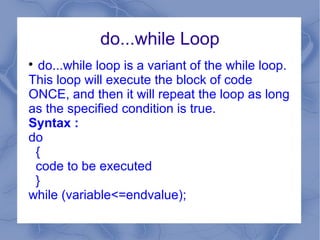 do...while Loop

  do...while loop is a variant of the while loop.
This loop will execute the block of code
ONCE, and then it will repeat the loop as long
as the specified condition is true.
Syntax :
do
 {
 code to be executed
 }
while (variable<=endvalue);
 