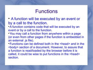 Functions

 A function will be executed by an event or
by a call to the function.

  A function contains code that will be executed by an
event or by a call to the function.

  You may call a function from anywhere within a page
(or even from other pages if the function is embedded in
an external .js file).

  Functions can be defined both in the <head> and in the
<body> section of a document. However, to assure that
a function is read/loaded by the browser before it is
called, it could be wise to put functions in the <head>
section.
 