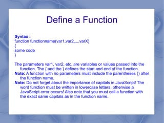 Define a Function
Syntax :
function functionname(var1,var2,...,varX)
{
some code
}

The parameters var1, var2, etc. are variables or values passed into the
  function. The { and the } defines the start and end of the function.
Note: A function with no parameters must include the parentheses () after
  the function name.
Note: Do not forget about the importance of capitals in JavaScript! The
  word function must be written in lowercase letters, otherwise a
  JavaScript error occurs! Also note that you must call a function with
  the exact same capitals as in the function name.
 