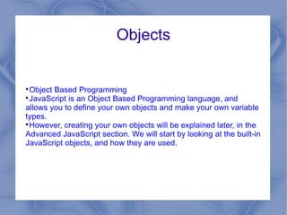 Objects



 Object Based Programming

 JavaScript is an Object Based Programming language, and
allows you to define your own objects and make your own variable
types.

 However, creating your own objects will be explained later, in the
Advanced JavaScript section. We will start by looking at the built-in
JavaScript objects, and how they are used.
 