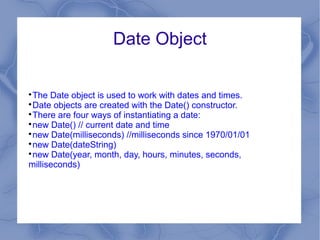 Date Object


 The Date object is used to work with dates and times.

 Date objects are created with the Date() constructor.

 There are four ways of instantiating a date:

 new Date() // current date and time

 new Date(milliseconds) //milliseconds since 1970/01/01

 new Date(dateString)

 new Date(year, month, day, hours, minutes, seconds,
milliseconds)
 