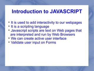 Introduction to JAVASCRIPT

  It is used to add interactivity to our webpages

  It is a scripting language

  Javascript scripts are text on Web pages that
  are interpreted and run by Web Browsers

  We can create active user interface

  Validate user input on Forms
 