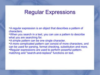 Regular Expressions


 A regular expression is an object that describes a pattern of
characters.

 When you search in a text, you can use a pattern to describe
what you are searching for.

 A simple pattern can be one single character.

 A more complicated pattern can consist of more characters, and
can be used for parsing, format checking, substitution and more.

 Regular expressions are used to perform powerful pattern-
matching and "search-and-replace" functions on text.
 