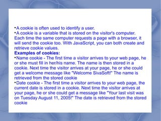 
 A cookie is often used to identify a user.

 A cookie is a variable that is stored on the visitor's computer.
Each time the same computer requests a page with a browser, it
will send the cookie too. With JavaScript, you can both create and
retrieve cookie values.
Examples of cookies:

 Name cookie - The first time a visitor arrives to your web page, he
or she must fill in her/his name. The name is then stored in a
cookie. Next time the visitor arrives at your page, he or she could
get a welcome message like "Welcome SivaSoft!" The name is
retrieved from the stored cookie

 Date cookie - The first time a visitor arrives to your web page, the
current date is stored in a cookie. Next time the visitor arrives at
your page, he or she could get a message like "Your last visit was
on Tuesday August 11, 2005!" The date is retrieved from the stored
cookie
 