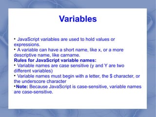 Variables


  JavaScript variables are used to hold values or
expressions.

  A variable can have a short name, like x, or a more
descriptive name, like carname.
Rules for JavaScript variable names:

  Variable names are case sensitive (y and Y are two
different variables)

  Variable names must begin with a letter, the $ character, or
the underscore character

  Note: Because JavaScript is case-sensitive, variable names
are case-sensitive.
 