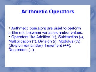 Arithmetic Operators


  Arithmetic operators are used to perform
arithmetic between variables and/or values.

  Operators like Addition (+), Subtraction (-),
Multiplication (*), Division (/), Modulus (%)
(division remainder), Increment (++),
Decrement (--).
 