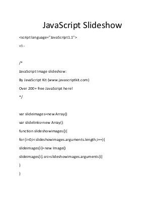 JavaScript Slideshow
<script language="JavaScript1.1">

<!--



/*

JavaScript Image slideshow:

By JavaScript Kit (www.javascriptkit.com)

Over 200+ free JavaScript here!

*/



var slideimages=new Array()

var slidelinks=new Array()

function slideshowimages(){

for (i=0;i<slideshowimages.arguments.length;i++){

slideimages[i]=new Image()

slideimages[i].src=slideshowimages.arguments[i]

}

}
 