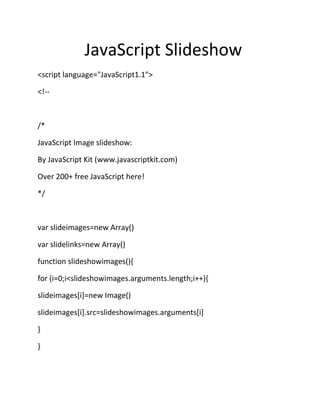 JavaScript Slideshow
<script language="JavaScript1.1">

<!--



/*

JavaScript Image slideshow:

By JavaScript Kit (www.javascriptkit.com)

Over 200+ free JavaScript here!

*/



var slideimages=new Array()

var slidelinks=new Array()

function slideshowimages(){

for (i=0;i<slideshowimages.arguments.length;i++){

slideimages[i]=new Image()

slideimages[i].src=slideshowimages.arguments[i]

}

}
 