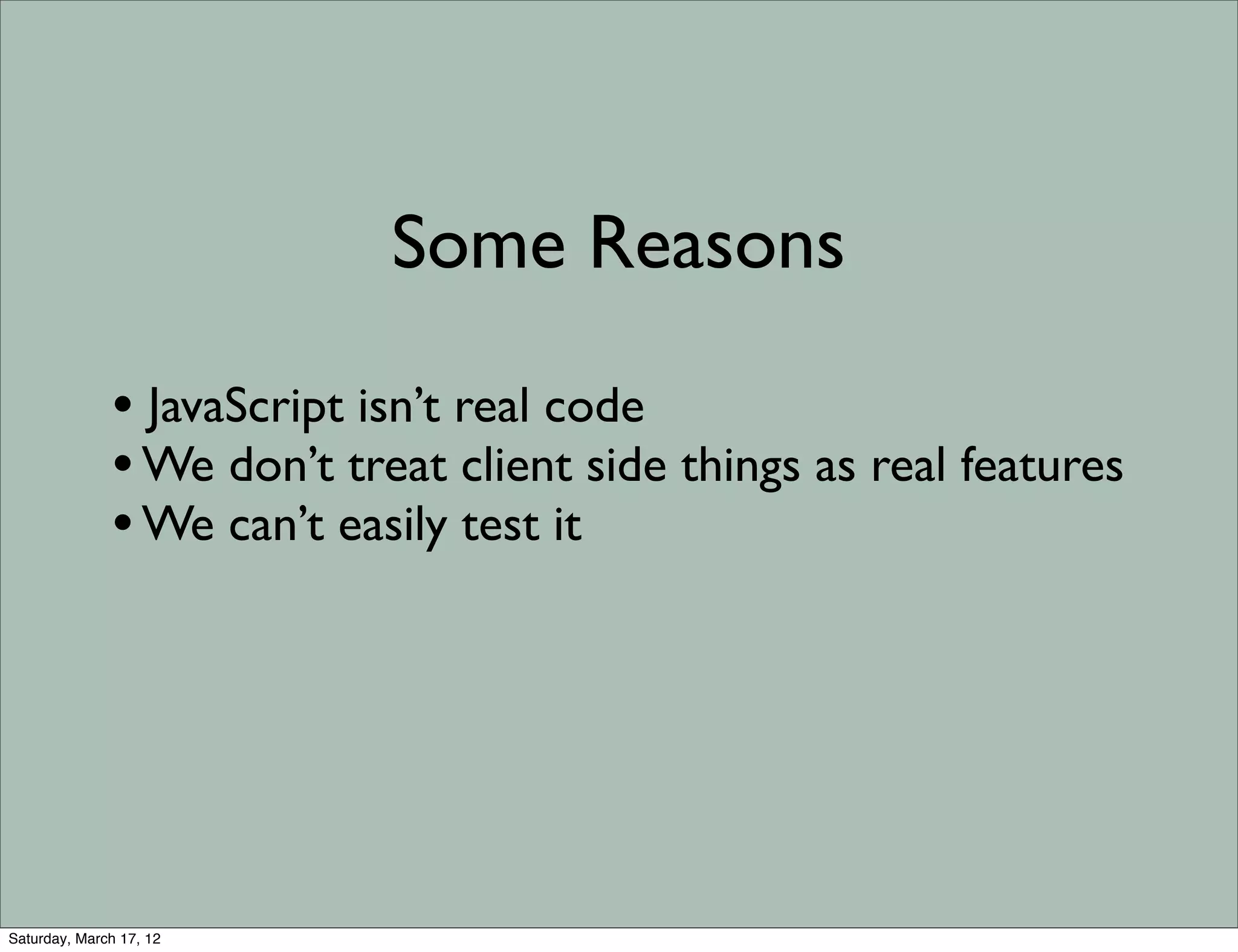 Some Reasons

              • JavaScript isn’t real code
              • We don’t treat client side things as real features
              • We can’t easily test it




Saturday, March 17, 12
 