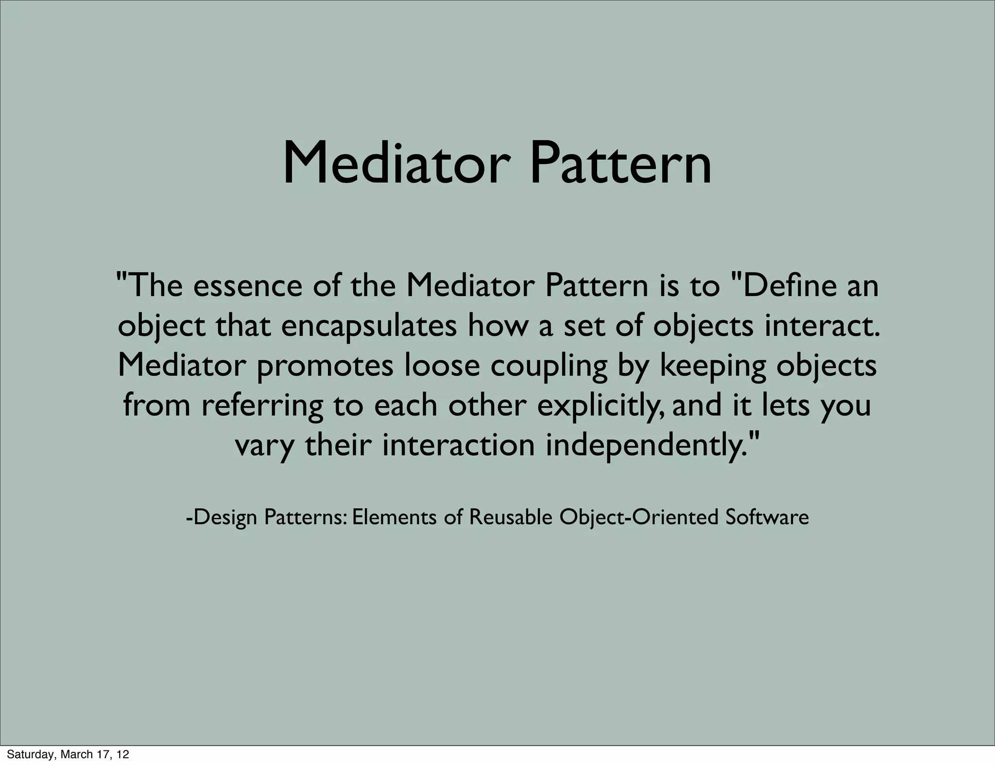 Mediator Pattern
                   "The essence of the Mediator Pattern is to "Deﬁne an
                   object that encapsulates how a set of objects interact.
                   Mediator promotes loose coupling by keeping objects
                    from referring to each other explicitly, and it lets you
                           vary their interaction independently."
                         -Design Patterns: Elements of Reusable Object-Oriented Software




Saturday, March 17, 12
 