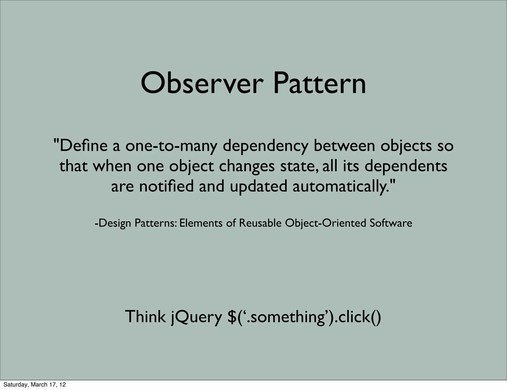 Observer Pattern
                 "Deﬁne a one-to-many dependency between objects so
                  that when one object changes state, all its dependents
                         are notiﬁed and updated automatically."
                         -Design Patterns: Elements of Reusable Object-Oriented Software




                              Think jQuery $(‘.something’).click()


Saturday, March 17, 12
 