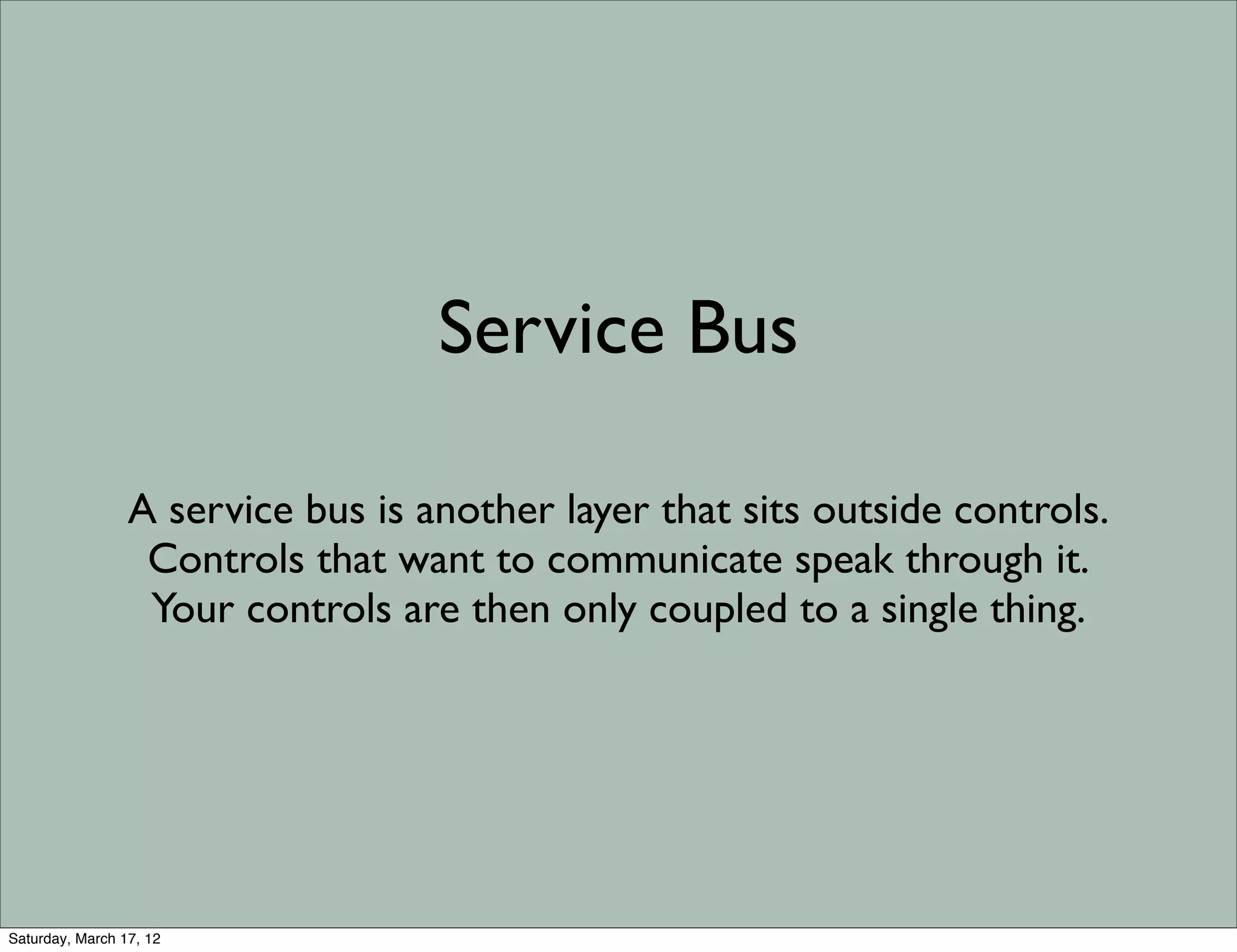 Service Bus

                 A service bus is another layer that sits outside controls.
                  Controls that want to communicate speak through it.
                  Your controls are then only coupled to a single thing.




Saturday, March 17, 12
 