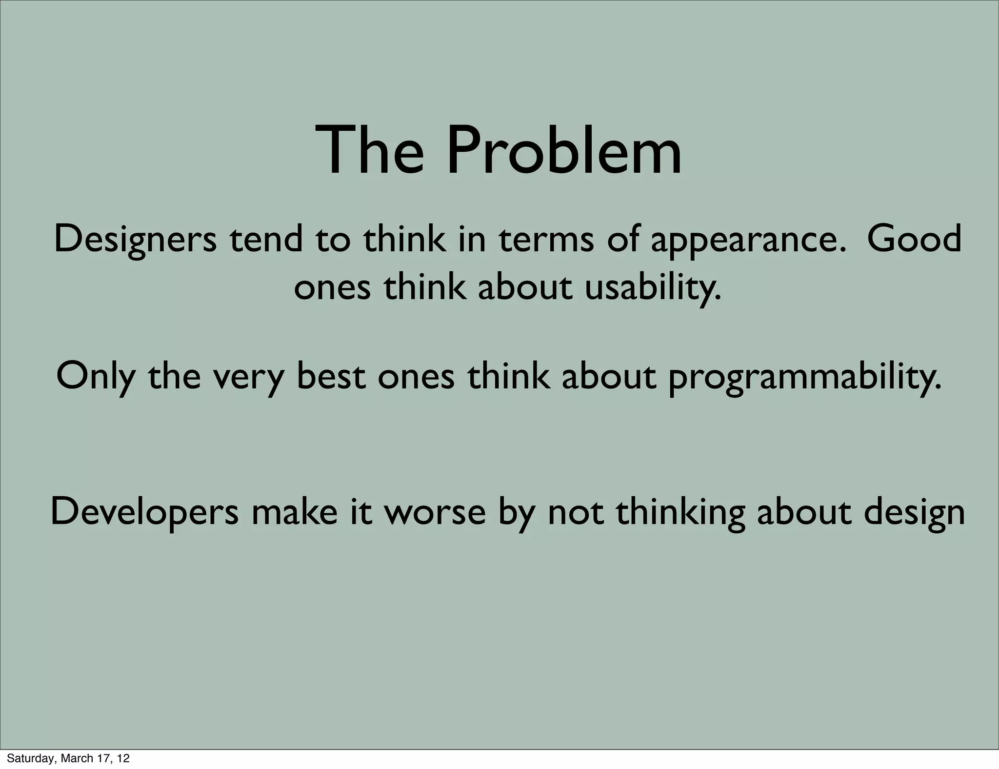 The Problem
        Designers tend to think in terms of appearance. Good
                     ones think about usability.

        Only the very best ones think about programmability.


       Developers make it worse by not thinking about design




Saturday, March 17, 12
 