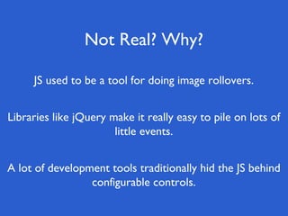 Not Real? Why?
A lot of development tools traditionally hid the JS behind
configurable controls.
Libraries like jQuery make it really easy to pile on lots of
little events.
JS used to be a tool for doing image rollovers.
 