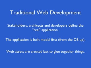 Traditional Web Development
Web assets are created last to glue together things.
Stakeholders, architects and developers define the
“real” application.
The application is built model first (from the DB up).
 