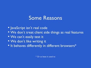 Some Reasons
• JavaScript isn’t real code
• We don’t treat client side things as real features
• We can’t easily test it
• We don’t like writing it
• It behaves differently in different browsers*
* Or at least it used to
 