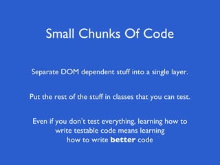 Small Chunks Of Code
Even if you don’t test everything, learning how to
write testable code means learning
how to write better code
Put the rest of the stuff in classes that you can test.
Separate DOM dependent stuff into a single layer.
 
