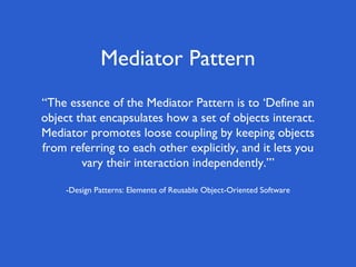 Mediator Pattern
“The essence of the Mediator Pattern is to ‘Define an
object that encapsulates how a set of objects interact.
Mediator promotes loose coupling by keeping objects
from referring to each other explicitly, and it lets you
vary their interaction independently.’”
-Design Patterns: Elements of Reusable Object-Oriented Software
 
