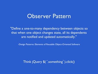 Observer Pattern
"Define a one-to-many dependency between objects so
that when one object changes state, all its dependents
are notified and updated automatically."
-Design Patterns: Elements of Reusable Object-Oriented Software
Think jQuery $(‘.something’).click()
 