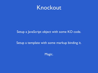 Knockout
Magic.
Setup a template with some markup binding it.
Setup a JavaScript object with some KO code.
 
